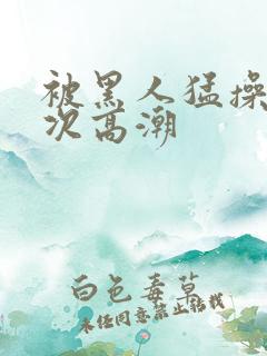 被黑人猛操10次高潮