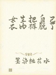 女生把自己的内衣内裤脱了让我插