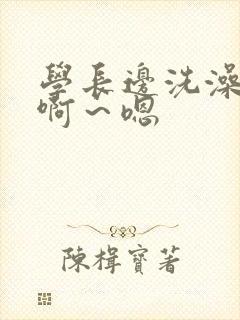 学长边洗澡边我啊～嗯