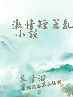 激情短篇乱小说 小说