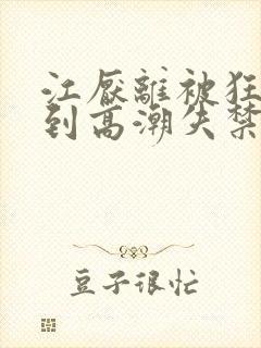 江厌离被狂c躁到高潮失禁小说