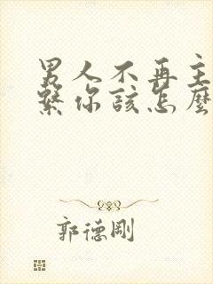 男人不再主动联系你该怎么办