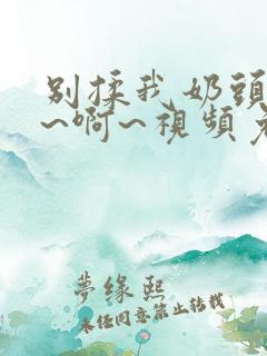 别揉我奶头~嗯~啊~视频免费观看