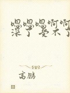 嗯嗯嗯啊啊啊太深了 受不了哦哦好爽 操死了