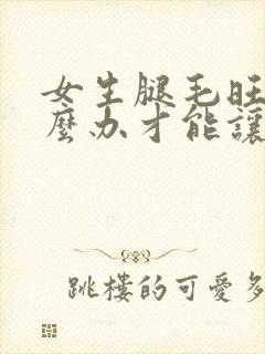 女生腿毛旺盛怎么办才能让腿毛消失