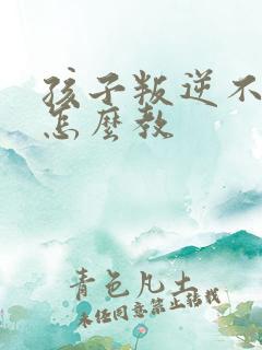 孩子叛逆不听话怎么教