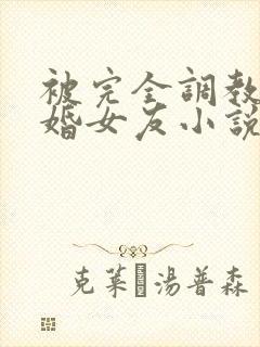 被完全调教的新婚女友小说