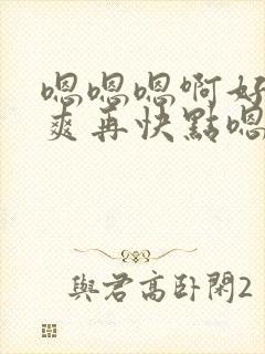 嗯嗯嗯啊好大好爽再快点嗯嗯