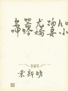 名器尤物h喷汁呻吟娇妻小说