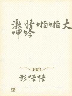 激情啪啪大尺度呻吟