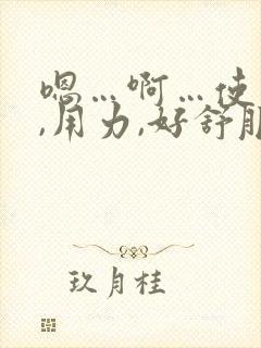 嗯…啊…使劲儿,用力,好舒服,高潮了