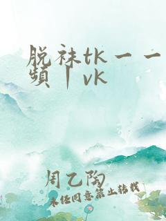 脱袜tk一一视频丨vk