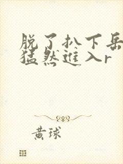 脱了扒下岳内裤猛然进入r