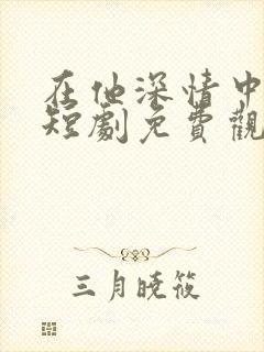 在他深情中陨落短剧免费观看全集