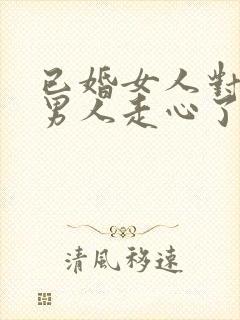 已婚女人对已婚男人走心了的表现