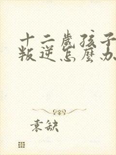 十二岁孩子非常叛逆怎么办