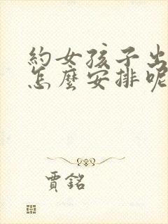 约女孩子出来玩怎么安排呢