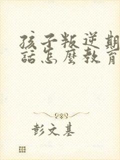 孩子叛逆期不听话怎么教育好口碑推荐