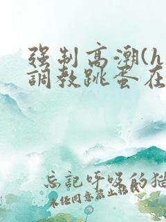 强制高潮(h)调教跳蛋在线观看