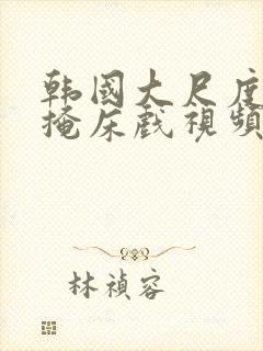 韩国大尺度无遮掩床戏视频