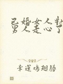 已婚女人对已婚男人走心了的表现