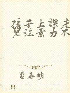 孩子上课老走神儿注意力不集中