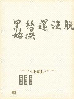 黑丝还没脱就开始操