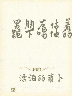 男朋友站着让我跪下喝他的尿