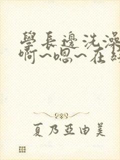 学长边洗澡边我啊~嗯~在线观看