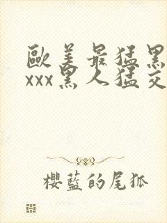 欧美最猛黑人xxxx黑人猛交|2021