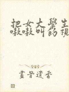 把女大学生操的嗷嗷叫的视频