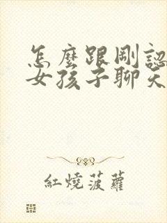 怎么跟刚认识的女孩子聊天找话题