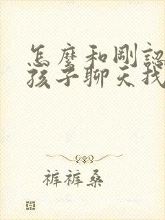 怎么和刚认识女孩子聊天找话题