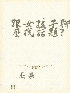 跟女孩子聊天怎么找话题?