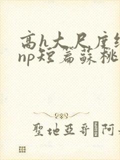 高h大尺度纯肉np短篇苏桃