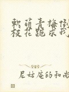 软萌青梅倒贴后校花跪求我原谅的作者