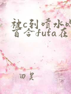 被c到喷水嗯h百合futa在线