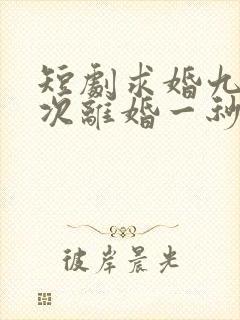 短剧求婚九十九次离婚一秒钟完整版
