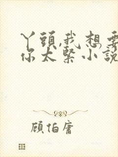 丫头,我想要,你太紧小说