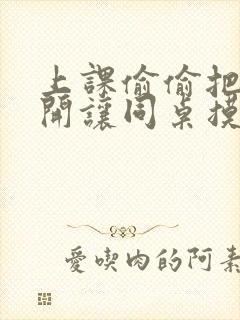 上课偷偷把腿张开让同桌摸出水微博