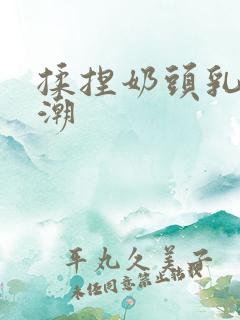 揉捏奶头乳尖高潮