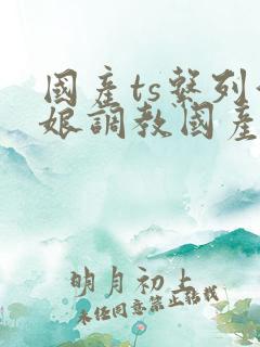 国产ts系列伪娘调教国产