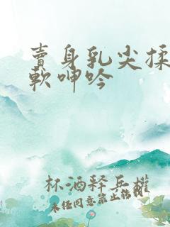 卖身乳尖揉捏酥软呻吟