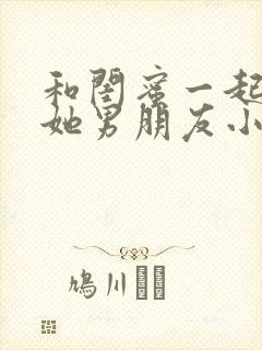 和闺蜜一起睡了她男朋友小说