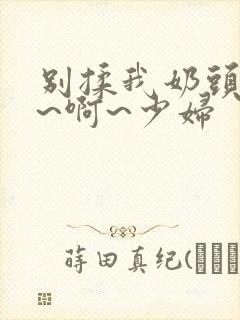 别揉我奶头~嗯~啊~少妇