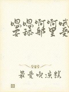 嗯嗯啊啊哦哦不要舔那里受不了小说