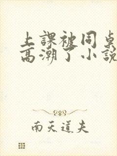 上课被同桌扣到高潮了小说