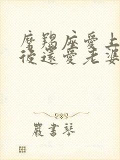 摩羯座爱上情人后还爱老婆吗