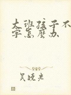 大班孩子不认识字怎么办