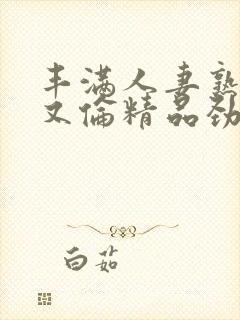 丰满人妻熟妇乱又伦精品劲